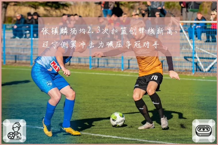 张镇麟场均2.3次扣篮创锋线新高，辽宁侧翼冲击力碾压争冠对手