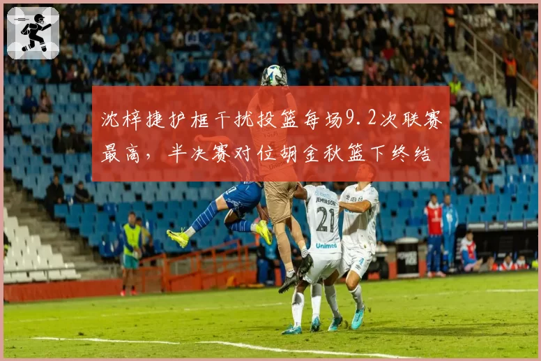 沈梓捷护框干扰投篮每场9.2次联赛最高，半决赛对位胡金秋篮下终结率仅48%