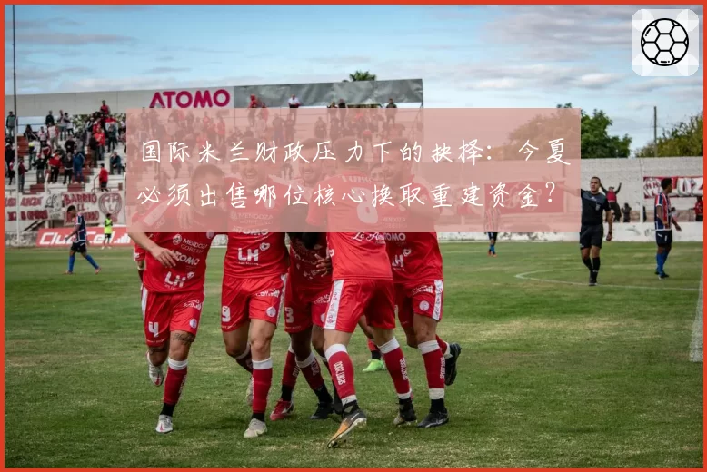 国际米兰财政压力下的抉择：今夏必须出售哪位核心换取重建资金？