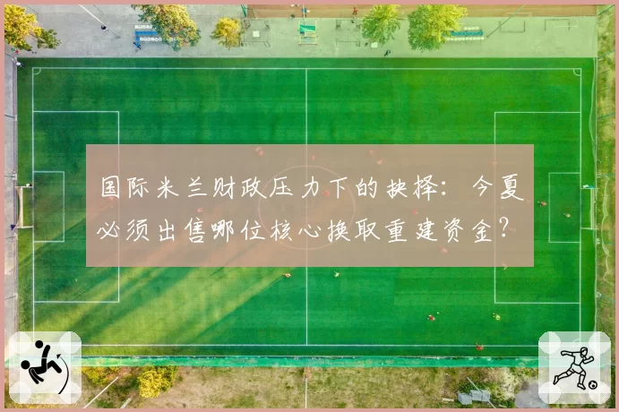 国际米兰财政压力下的抉择：今夏必须出售哪位核心换取重建资金？