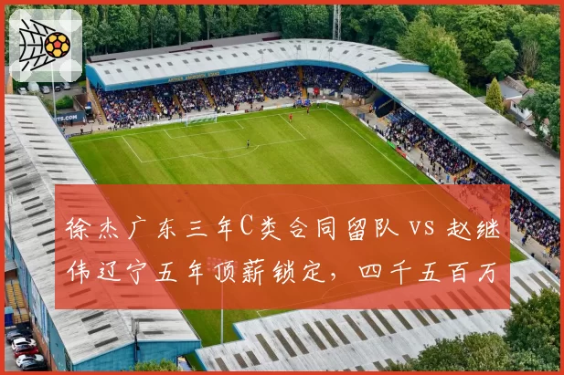 徐杰广东三年C类合同留队 vs 赵继伟辽宁五年顶薪锁定,四千五百万身价差成热议焦点