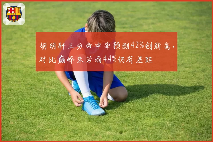 胡明轩三分命中率预测42%创新高，对比巅峰朱芳雨44%仍有差距