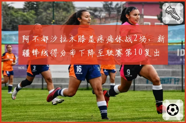 阿不都沙拉木膝盖疼痛休战2场，新疆锋线得分率下降至联赛第10复出后需调整战术
