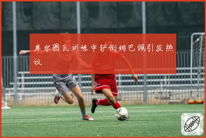 库尔图瓦训练中铲倒姆巴佩引发热议