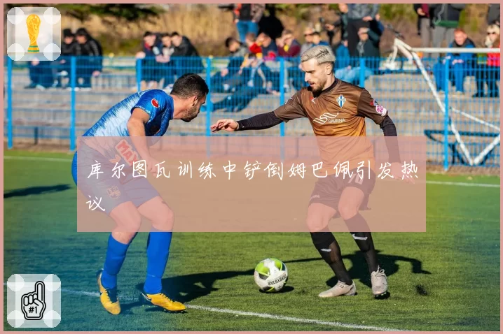 库尔图瓦训练中铲倒姆巴佩引发热议