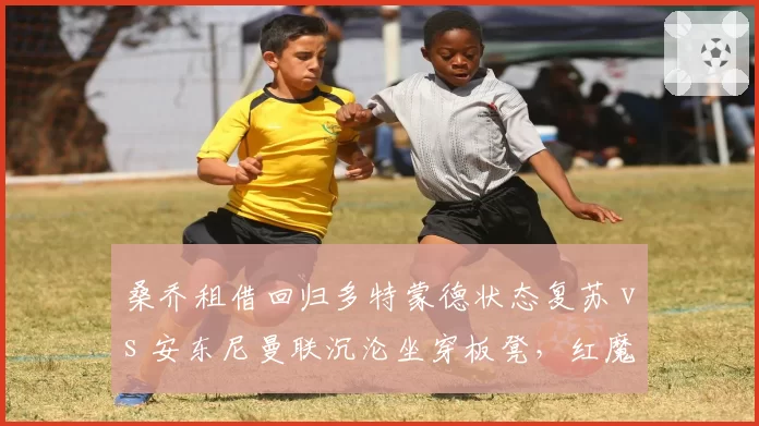 桑乔租借回归多特蒙德状态复苏 vs 安东尼曼联沉沦坐穿板凳，红魔边锋投资失败对比