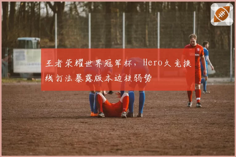王者荣耀世界冠军杯，Hero久竞换线打法暴露版本边核弱势