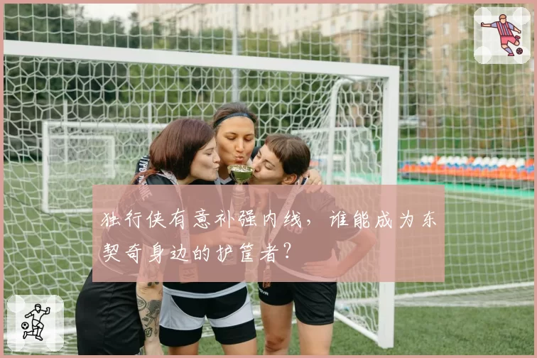 独行侠有意补强内线,谁能成为东契奇身边的护筐者?