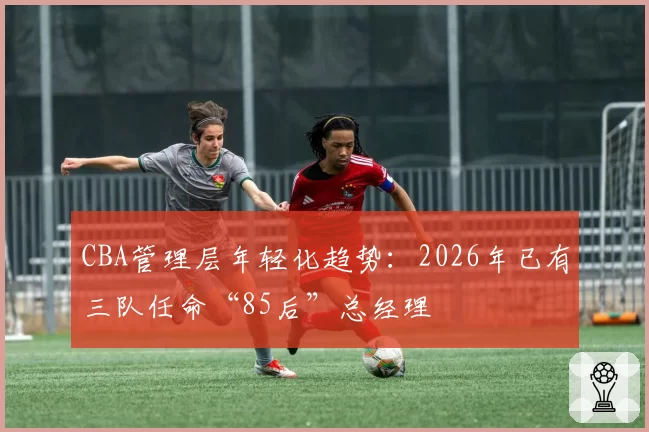 CBA管理层年轻化趋势：2026年已有三队任命“85后”总经理
