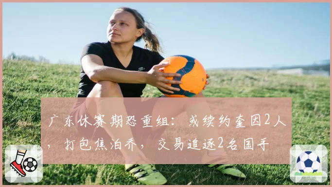 广东休赛期恐重组:或续约奎因2人,打包焦泊乔,交易追逐2名国手