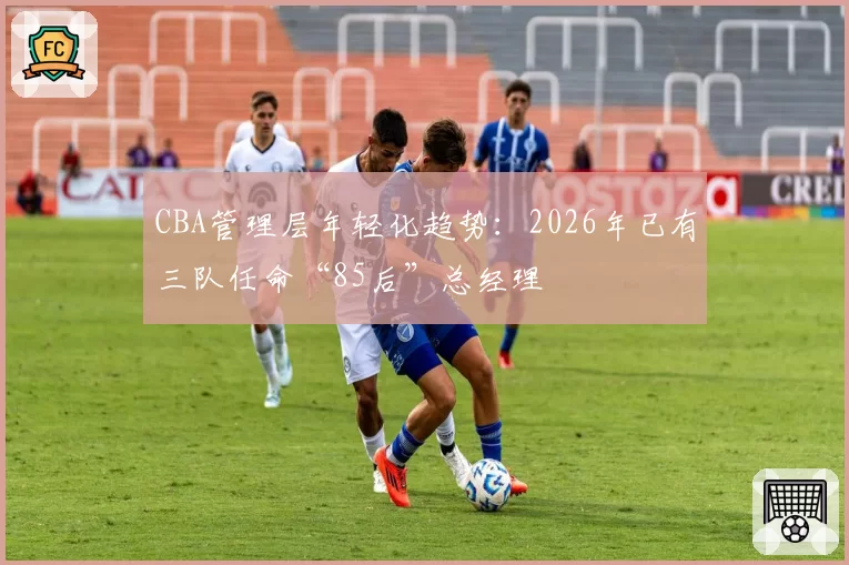 CBA管理层年轻化趋势：2026年已有三队任命“85后”总经理