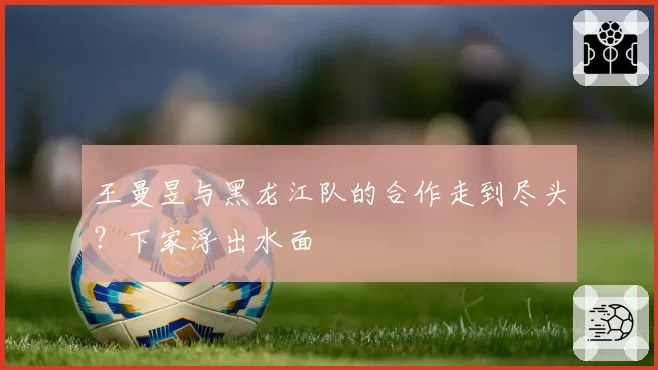 王曼昱与黑龙江队的合作走到尽头？下家浮出水面