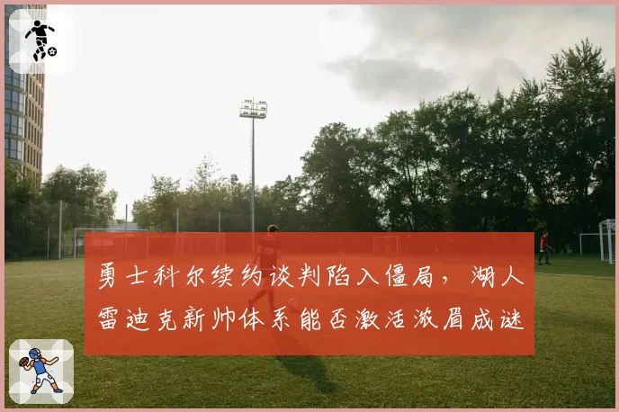 勇士科尔续约谈判陷入僵局，湖人雷迪克新帅体系能否激活浓眉成谜