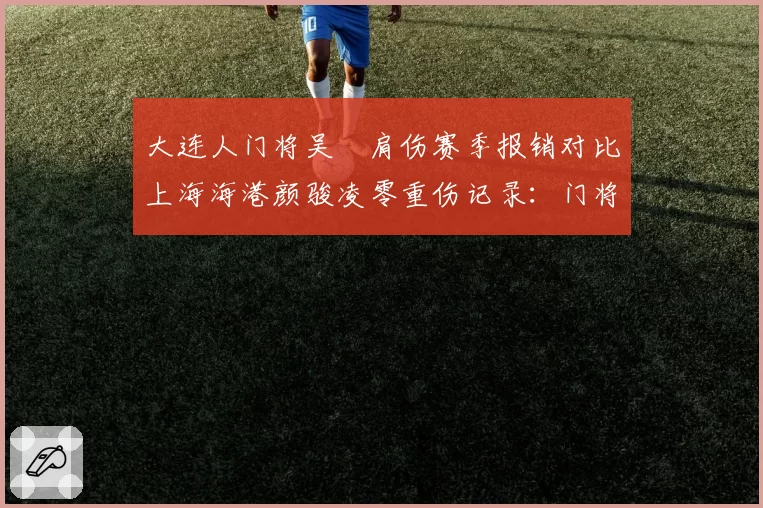 大连人门将吴龑肩伤赛季报销对比上海海港颜骏凌零重伤记录：门将位置伤病概率与职业寿命