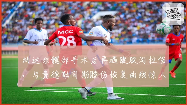 纳达尔髋部手术后再遇腹股沟拉伤，与费德勒同期膝伤恢复曲线惊人相似