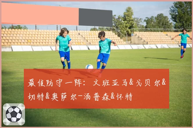 最佳防守一阵:文班亚马&戈贝尔&切特&奥萨尔-汤普森&怀特