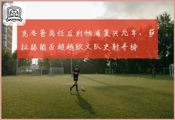 克洛普离任后利物浦复兴元年,萨拉赫能否超越欧文队史射手榜
