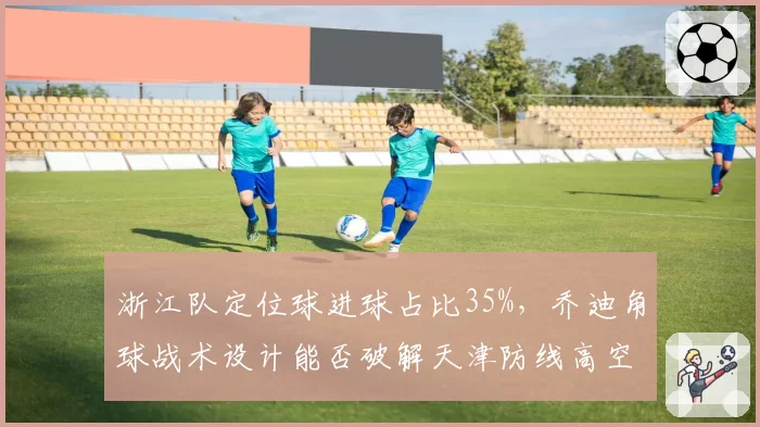 浙江队定位球进球占比35%，乔迪角球战术设计能否破解天津防线高空薄弱点？